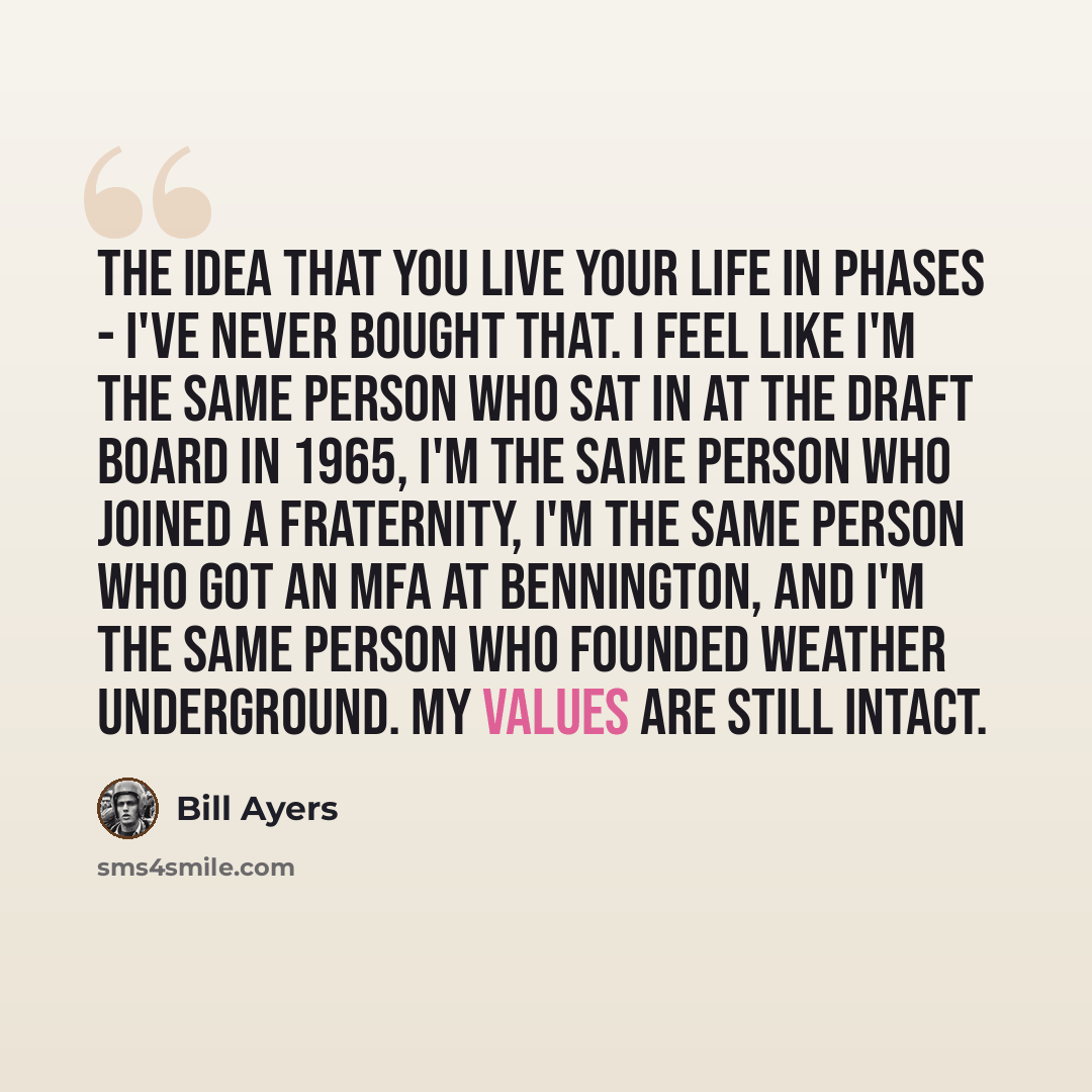 “The idea that you live your life in phases - I've never bought that. I feel like I'm the same person who sat in at the draft board in 1965, I'm the same person who joined a fraternity, I'm the same person who got an MFA at Bennington, and I'm the same person who founded Weather Underground. My…” quote by Bill Ayers