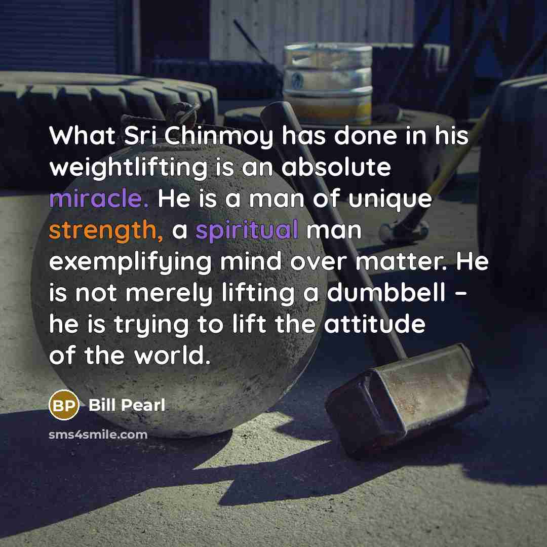 “What Sri Chinmoy has done in his weightlifting is an absolute miracle. He is a man of unique strength, a spiritual man exemplifying mind over matter. He is not merely lifting a dumbbell – he is trying to lift the attitude of the world.” quote by Bill Pearl