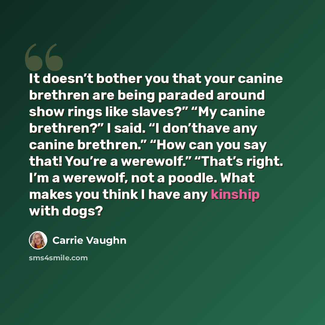 “It doesn’t bother you that your canine brethren are being paraded around show rings like slaves?” “My canine brethren?” I said. “I don’thave any canine brethren.” “How can you say that! You’re a werewolf.” “That’s right. I’m a werewolf, not a poodle. What makes you think I have any kinship with…” quote by Carrie Vaughn