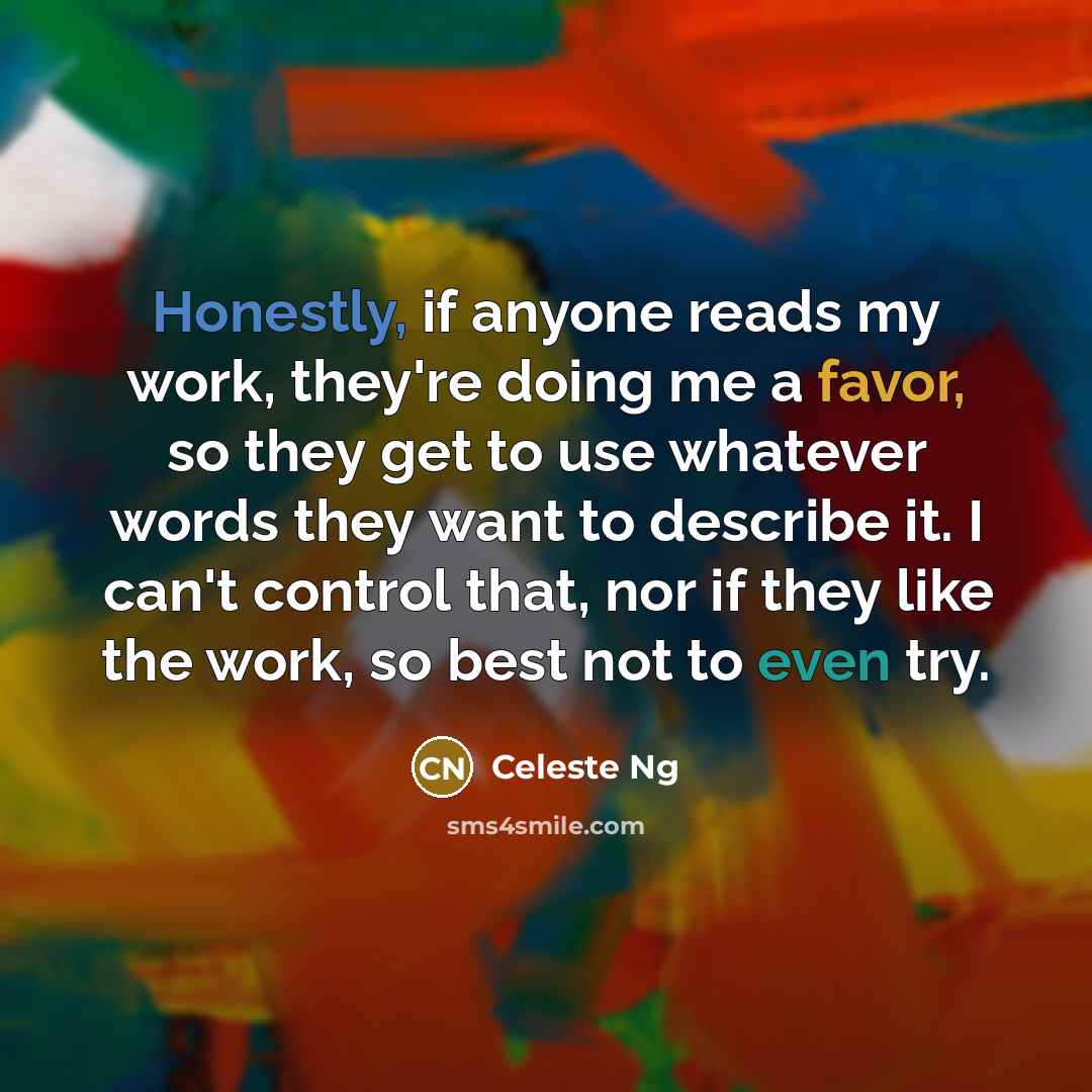 “Honestly, if anyone reads my work, they're doing me a favor, so they get to use whatever words they want to describe it. I can't control that, nor if they like the work, so best not to even try.” quote by Celeste Ng