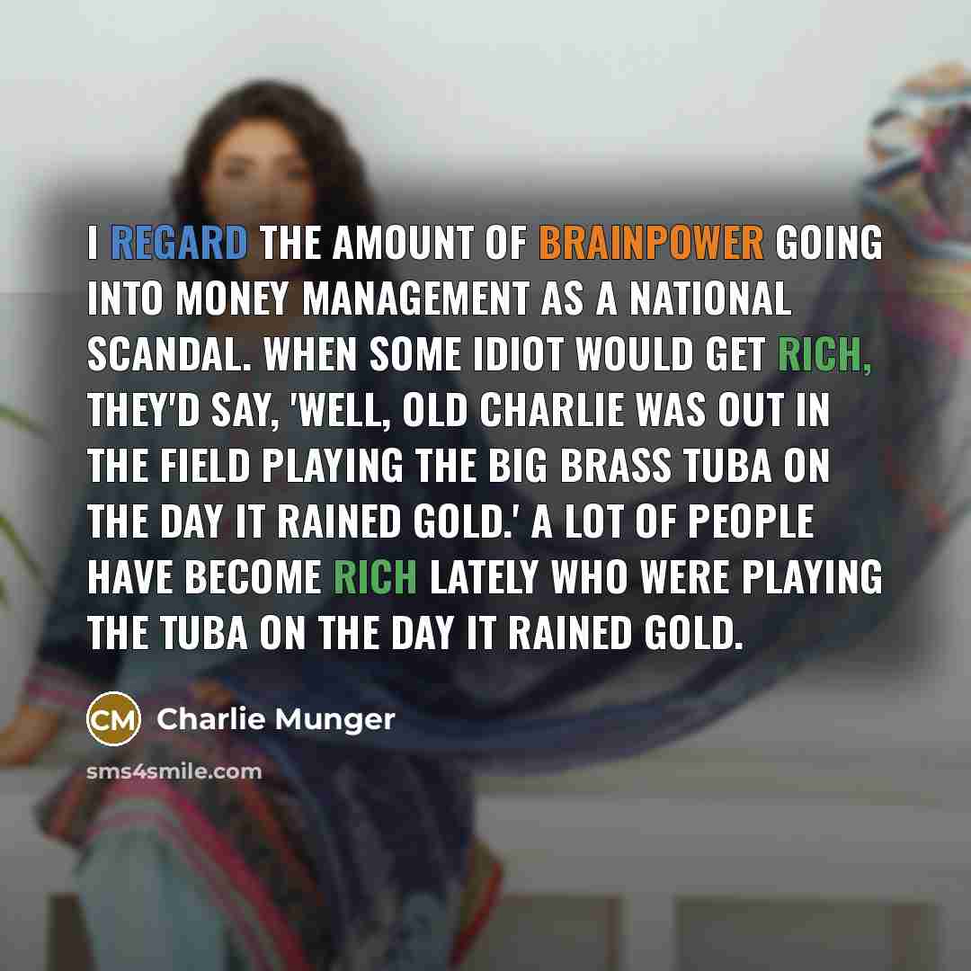 “I regard the amount of brainpower going into money management as a national scandal. When some idiot would get rich, they'd say, 'Well, old Charlie was out in the field playing the big brass tuba on the day it rained gold.' A lot of people have become rich lately who were playing the tuba on the…” quote by Charlie Munger