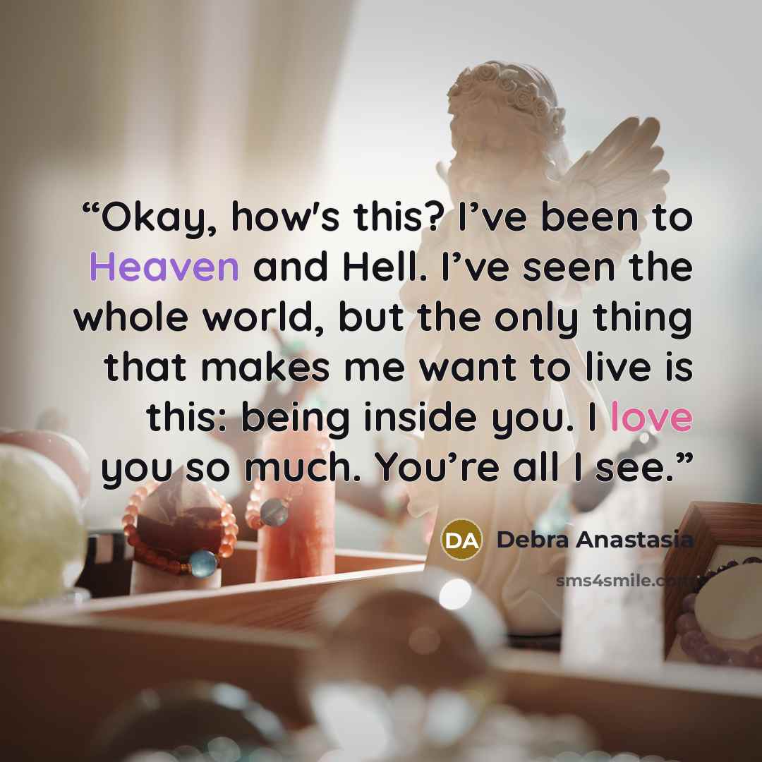 “Okay, how's this? I’ve been to Heaven and Hell. I’ve seen the whole world, but the only thing that makes me want to live is this: being inside you. I love you so much. You’re all I see.” quote by Debra Anastasia