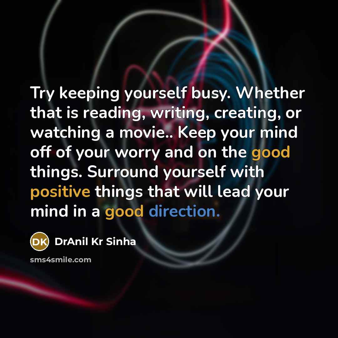 “Try keeping yourself busy. Whether that is reading, writing, creating, or watching a movie.. Keep your mind off of your worry and on the good things. Surround yourself with positive things that will lead your mind in a good direction.” quote by DrAnil Kr Sinha