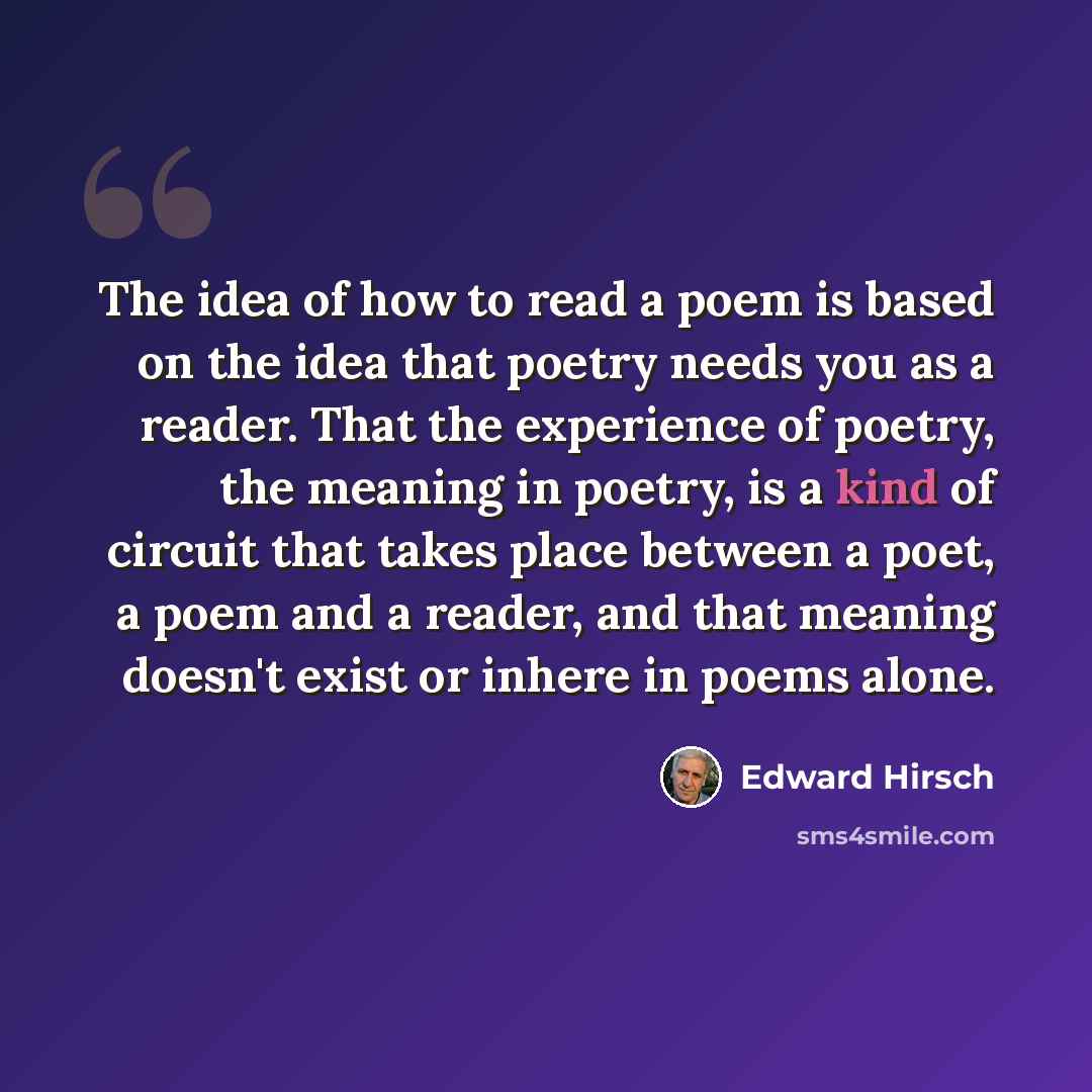 “The idea of how to read a poem is based on the idea that poetry needs you as a reader. That the experience of poetry, the meaning in poetry, is a kind of circuit that takes place between a poet, a poem and a reader, and that meaning doesn't exist or inhere in poems alone.” quote by Edward Hirsch
