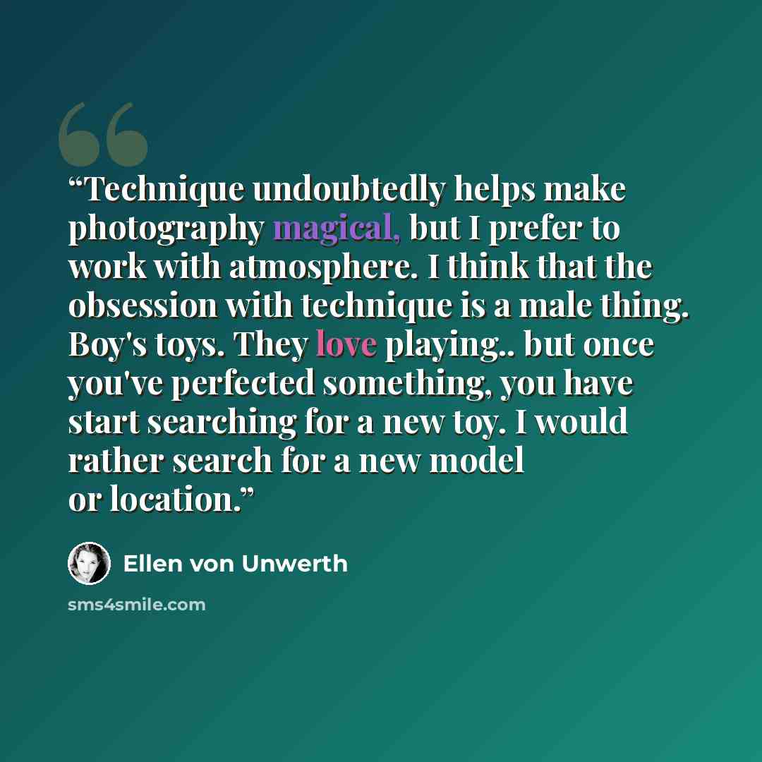 “Technique undoubtedly helps make photography magical, but I prefer to work with atmosphere. I think that the obsession with technique is a male thing. Boy's toys. They love playing.. but once you've perfected something, you have start searching for a new toy. I would rather search for a new model…” quote by Ellen von Unwerth