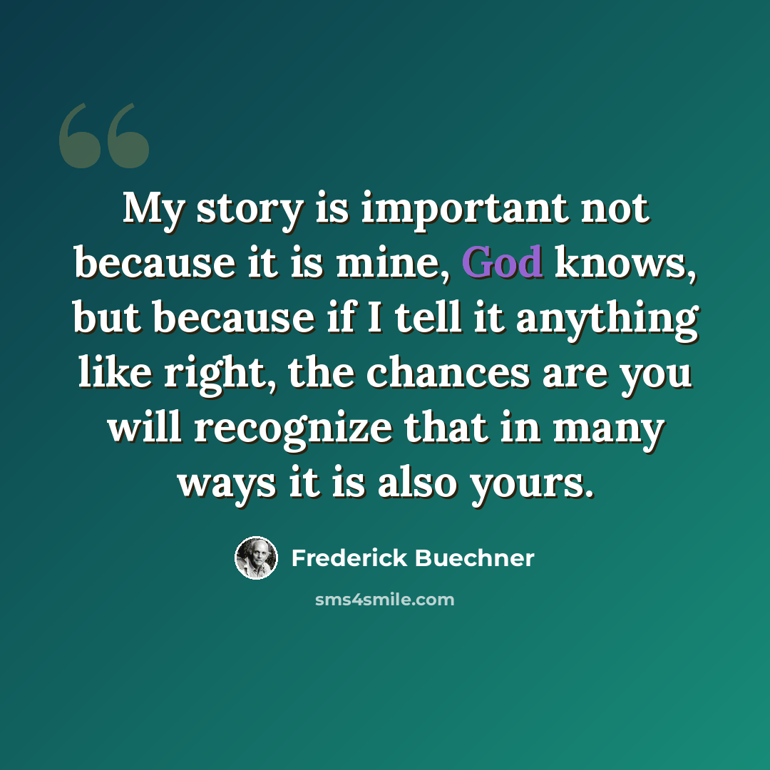 “My story is important not because it is mine, God knows, but because if I tell it anything like right, the chances are you will recognize that in many ways it is also yours.” quote by Frederick Buechner
