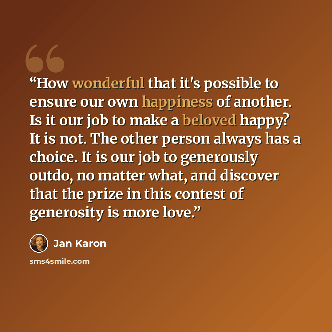 “How wonderful that it's possible to ensure our own happiness of another. Is it our job to make a beloved happy? It is not. The other person always has a choice. It is our job to generously outdo, no matter what, and discover that the prize in this contest of generosity is more love.” quote by Jan Karon