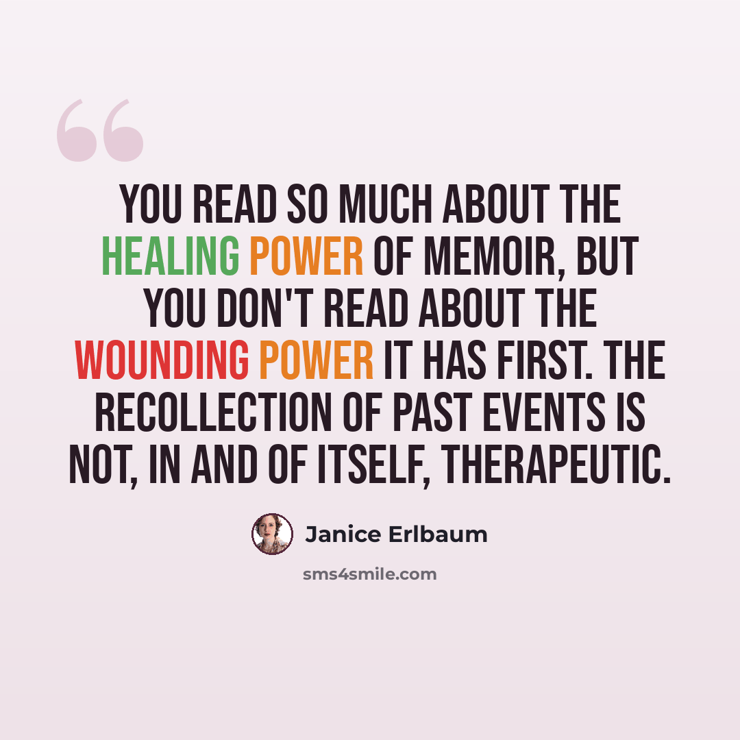 “You read so much about the healing power of memoir, but you don't read about the wounding power it has first. The recollection of past events is not, in and of itself, therapeutic.” quote by Janice Erlbaum