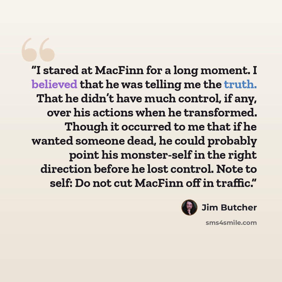 “I stared at MacFinn for a long moment. I believed that he was telling me the truth. That he didn’t have much control, if any, over his actions when he transformed. Though it occurred to me that if he wanted someone dead, he could probably point his monster-self in the right direction before he…” quote by Jim Butcher