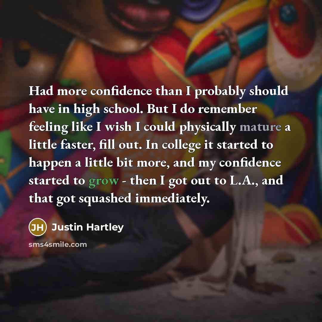 “Had more confidence than I probably should have in high school. But I do remember feeling like I wish I could physically mature a little faster, fill out. In college it started to happen a little bit more, and my confidence started to grow - then I got out to L.A., and that got squashed immediately.” quote by Justin Hartley