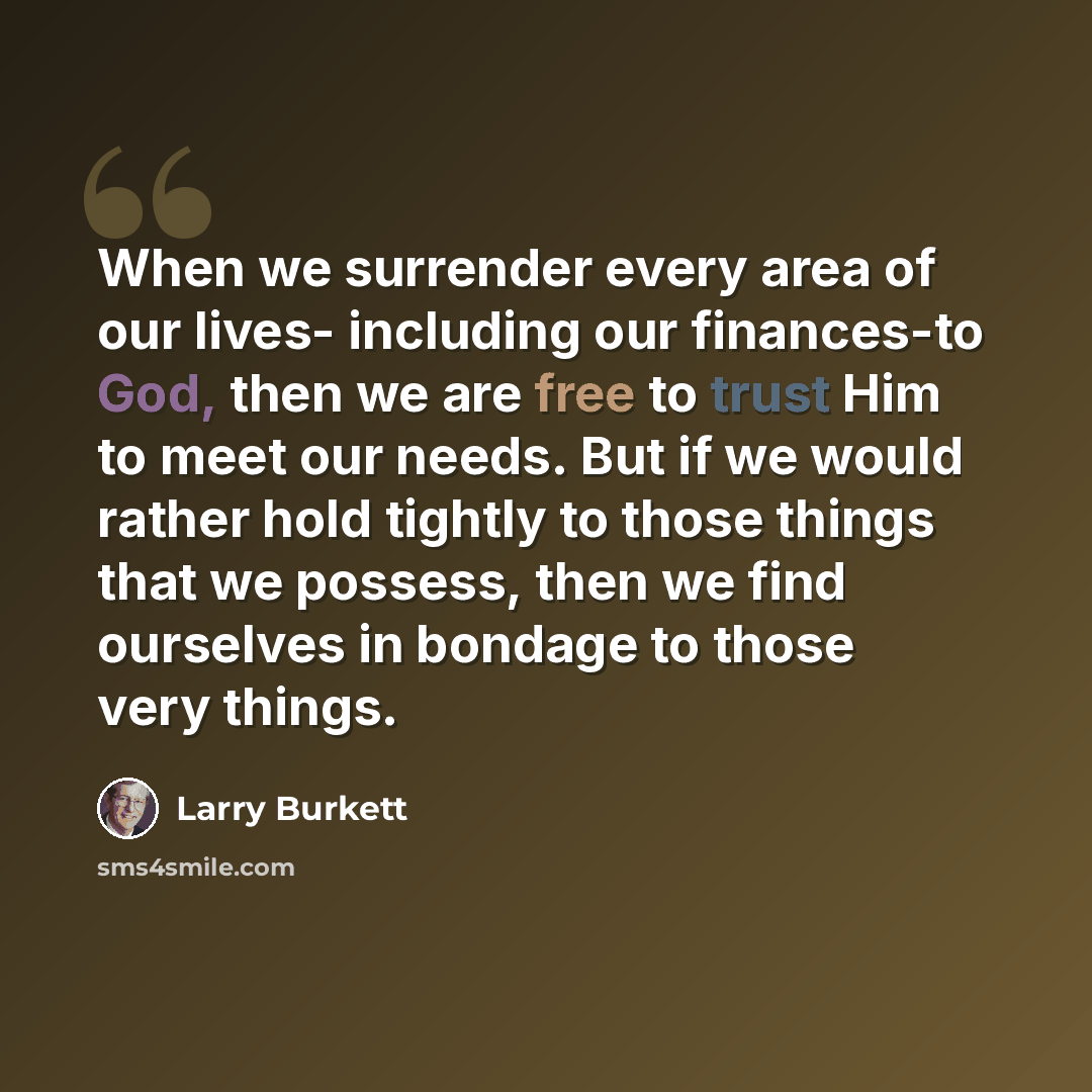 “When we surrender every area of our lives- including our finances-to God, then we are free to trust Him to meet our needs. But if we would rather hold tightly to those things that we possess, then we find ourselves in bondage to those very things.” quote by Larry Burkett