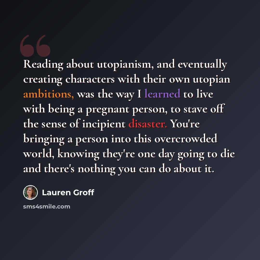 “Reading about utopianism, and eventually creating characters with their own utopian ambitions, was the way I learned to live with being a pregnant person, to stave off the sense of incipient disaster. You're bringing a person into this overcrowded world, knowing they're one day going to die and…” quote by Lauren Groff