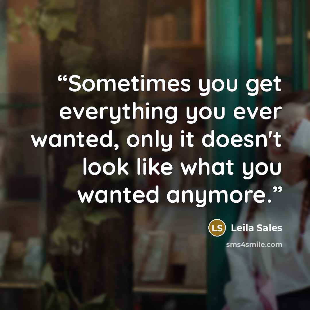 “Sometimes you get everything you ever wanted, only it doesn't look like what you wanted anymore.” quote by Leila Sales