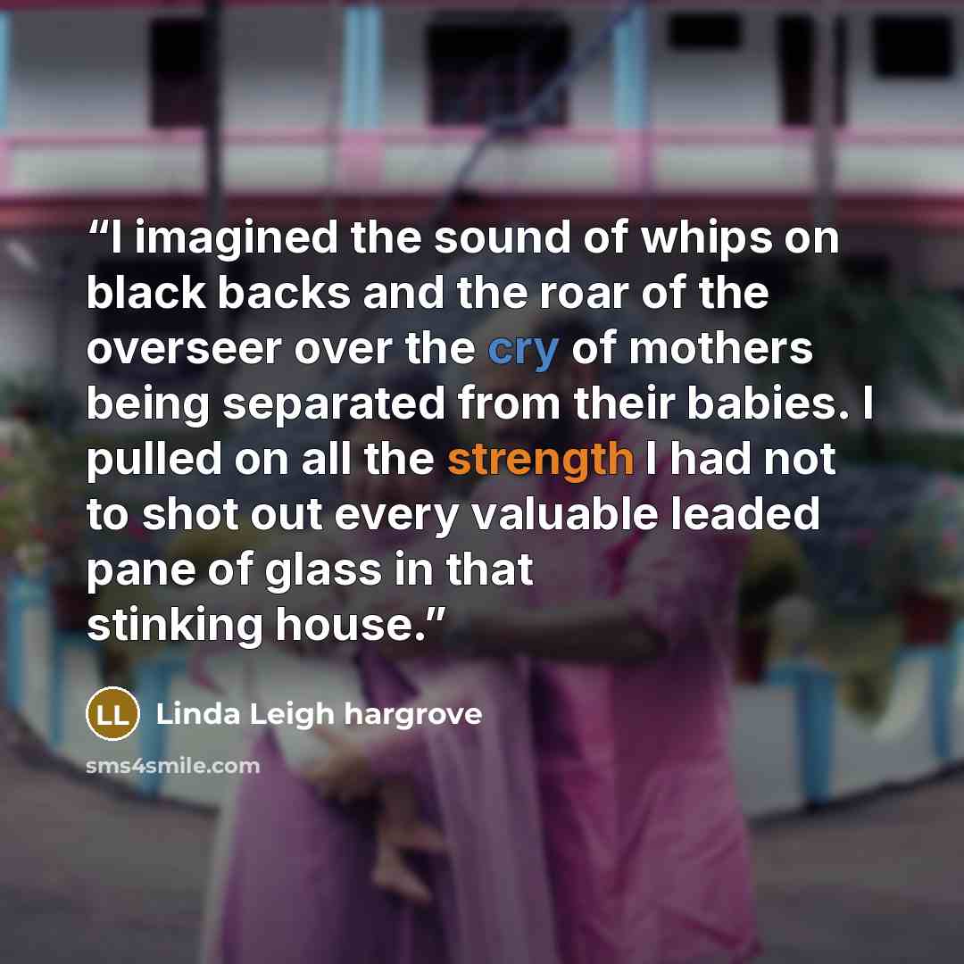 “I imagined the sound of whips on black backs and the roar of the overseer over the cry of mothers being separated from their babies. I pulled on all the strength I had not to shot out every valuable leaded pane of glass in that stinking house.” quote by Linda Leigh Hargrove