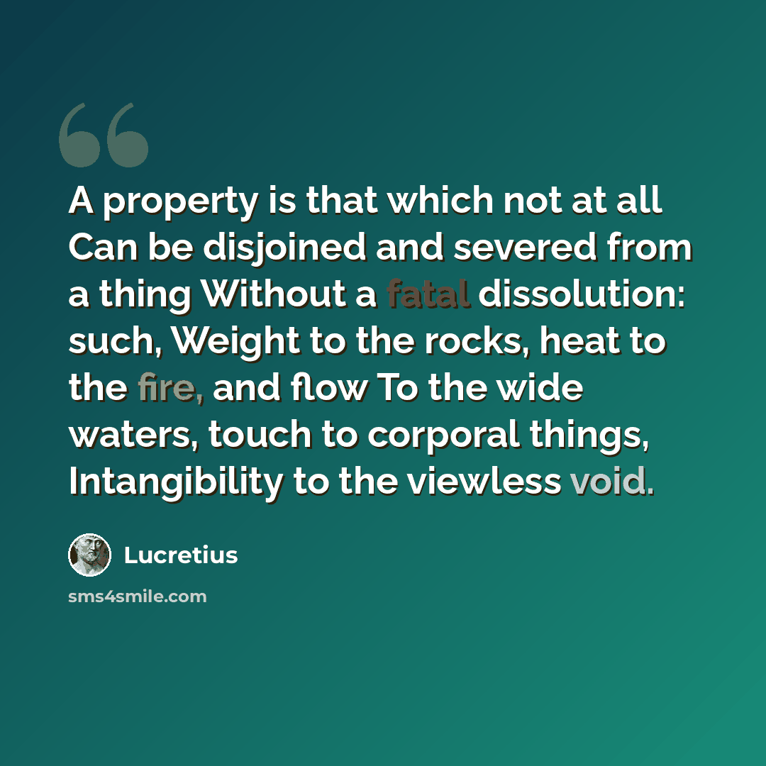 “A property is that which not at all Can be disjoined and severed from a thing Without a fatal dissolution: such, Weight to the rocks, heat to the fire, and flow To the wide waters, touch to corporal things, Intangibility to the viewless void.” quote by Lucretius