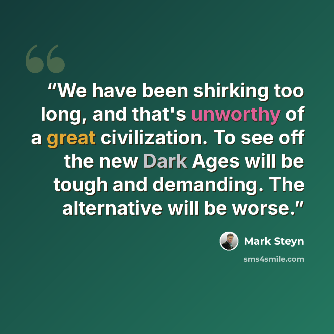 “We have been shirking too long, and that's unworthy of a great civilization. To see off the new Dark Ages will be tough and demanding. The alternative will be worse.” quote by Mark Steyn