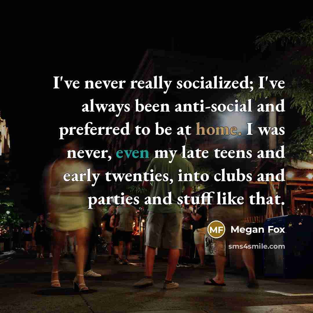 “I've never really socialized; I've always been anti-social and preferred to be at home. I was never, even my late teens and early twenties, into clubs and parties and stuff like that.” quote by Megan Fox