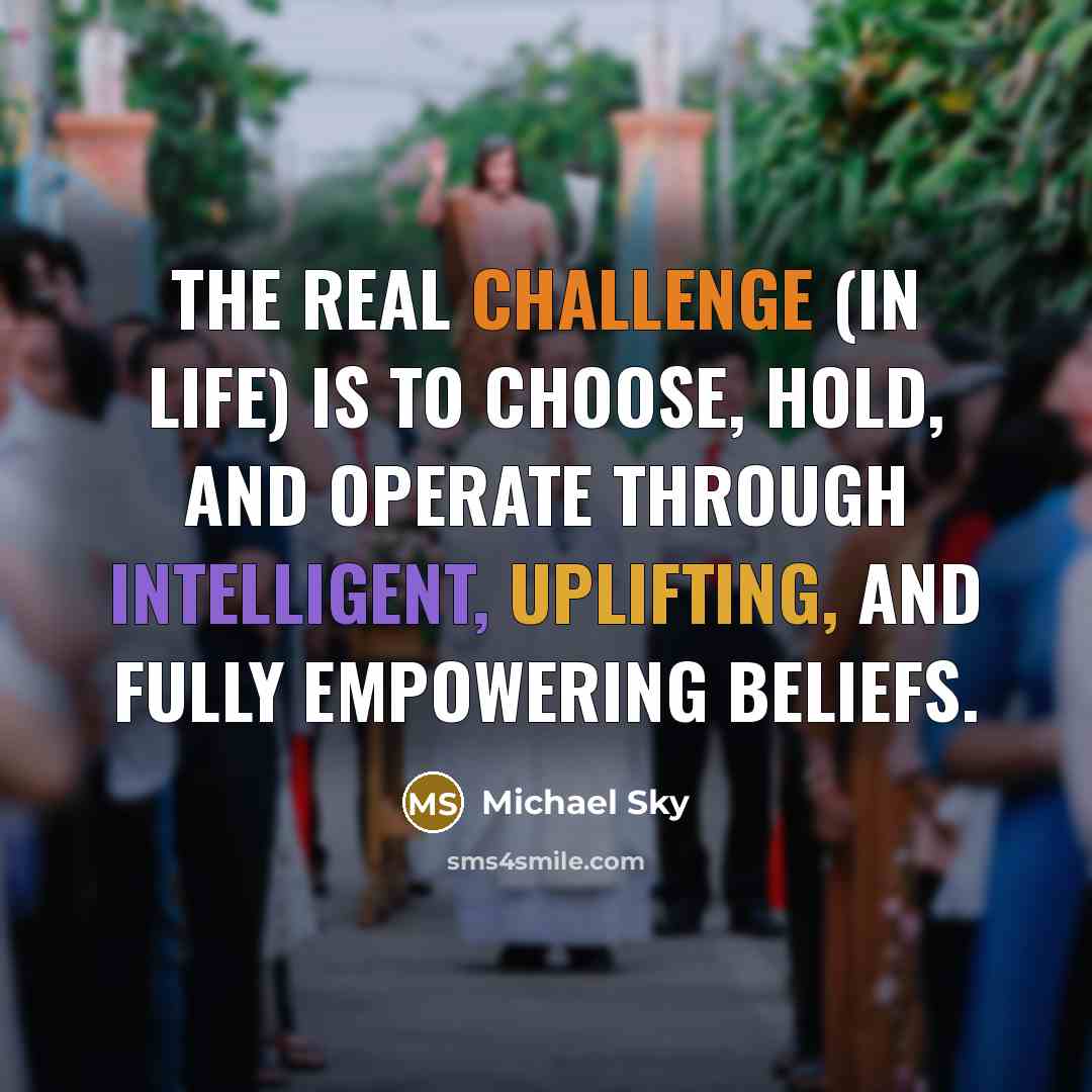 “The real challenge (in life) is to choose, hold, and operate through intelligent, uplifting, and fully empowering beliefs.” quote by Michael Sky
