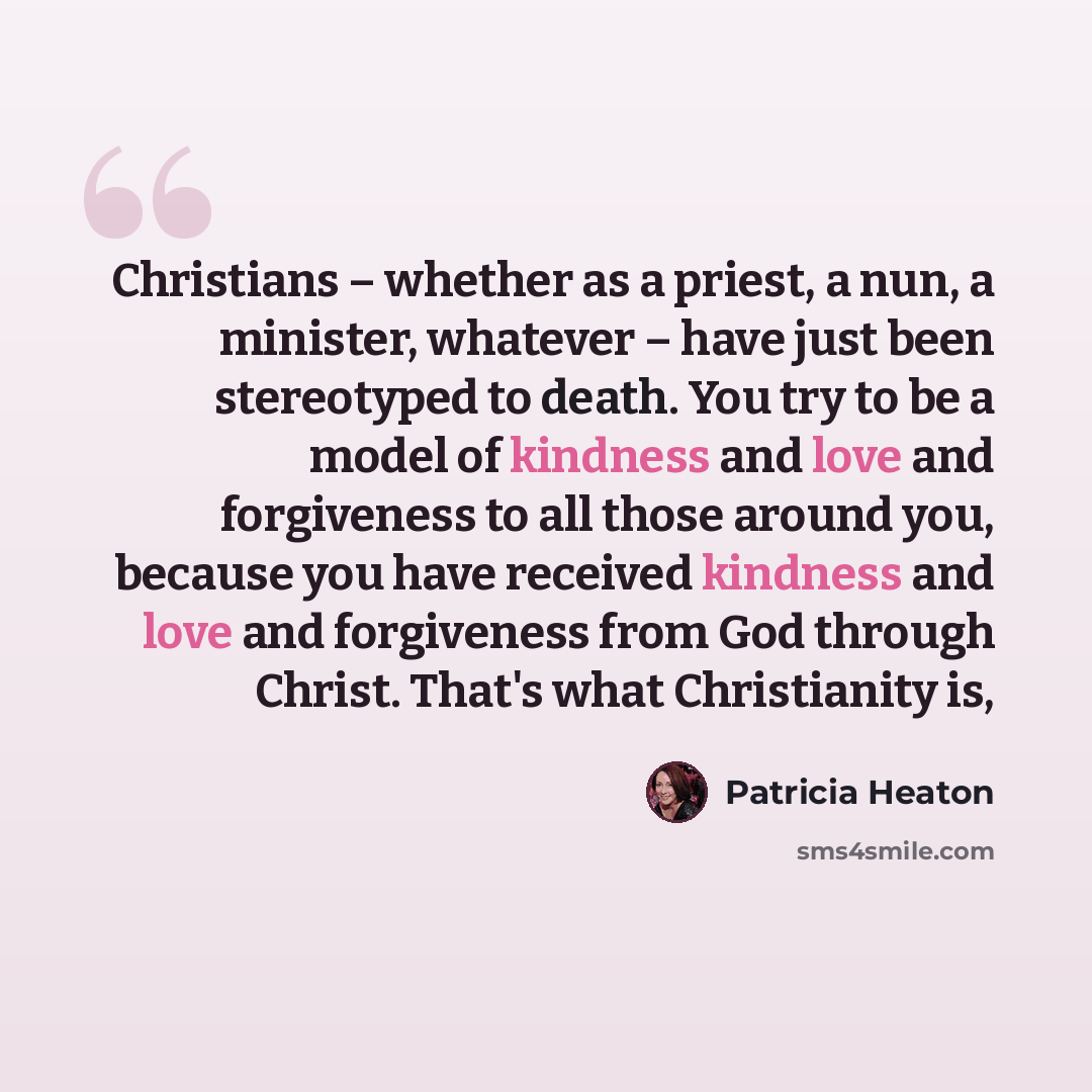 “Christians – whether as a priest, a nun, a minister, whatever – have just been stereotyped to death. You try to be a model of kindness and love and forgiveness to all those around you, because you have received kindness and love and forgiveness from God through Christ. That's what Christianity is,” quote by Patricia Heaton