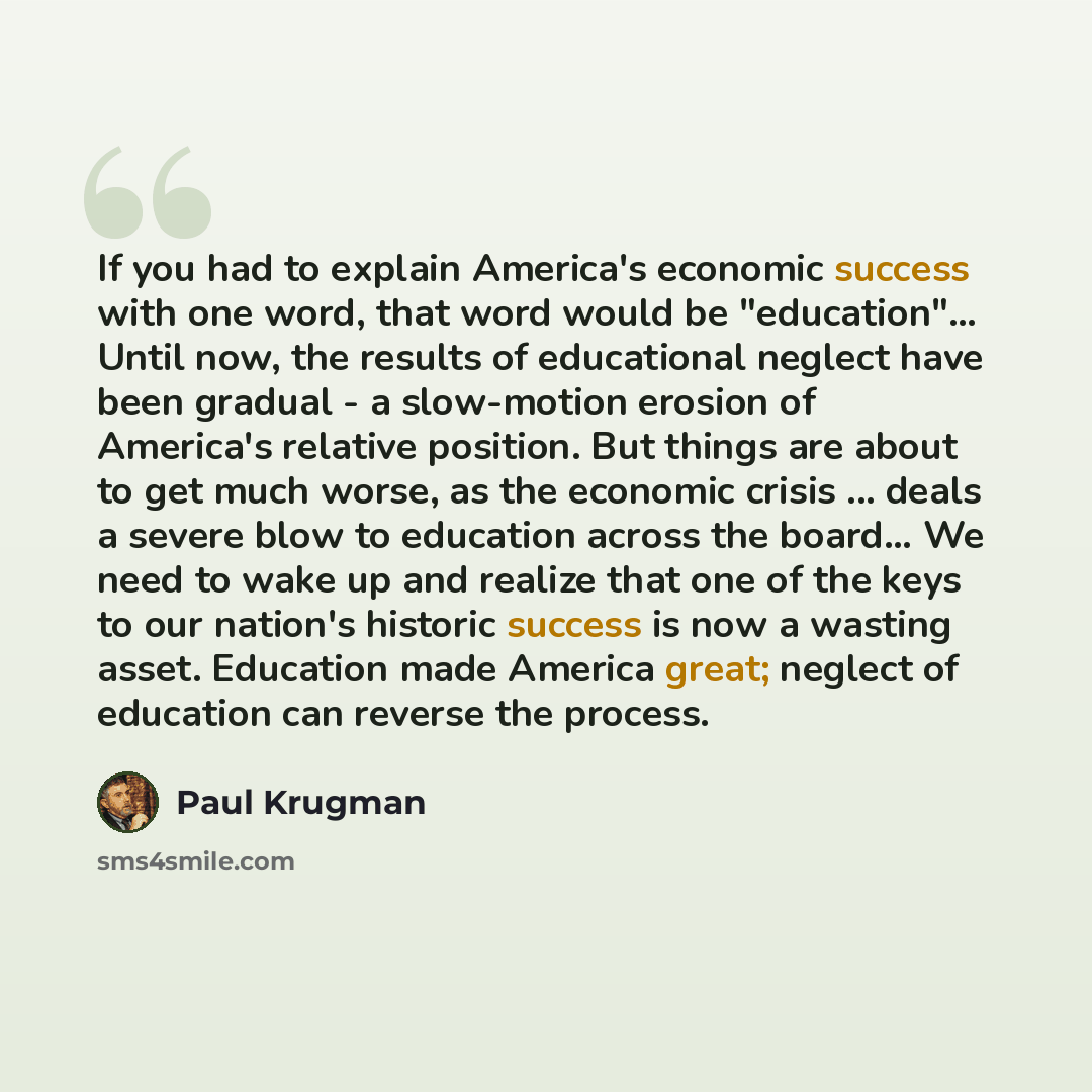 “If you had to explain America's economic success with one word, that word would be "education"… Until now, the results of educational neglect have been gradual - a slow-motion erosion of America's relative position. But things are about to get much worse, as the economic crisis ... deals a severe…” quote by Paul Krugman