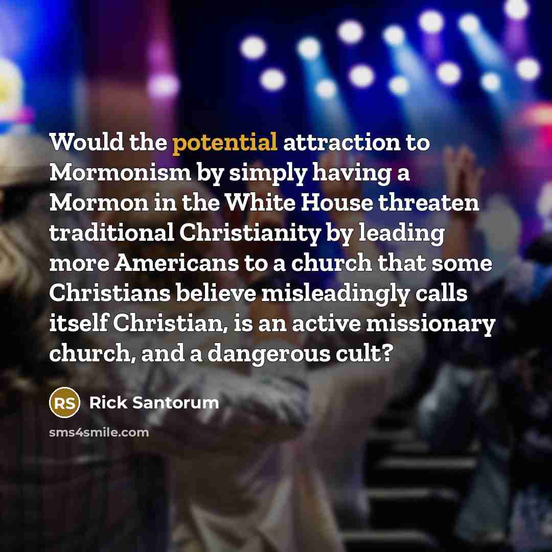 “Would the potential attraction to Mormonism by simply having a Mormon in the White House threaten traditional Christianity by leading more Americans to a church that some Christians believe misleadingly calls itself Christian, is an active missionary church, and a dangerous cult?” quote by Rick Santorum