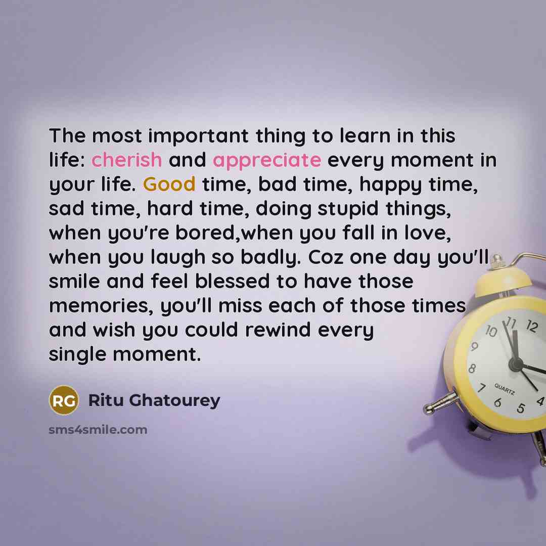 “The most important thing to learn in this life: cherish and appreciate every moment in your life. Good time, bad time, happy time, sad time, hard time, doing stupid things, when you're bored,when you fall in love, when you laugh so badly. Coz one day you'll smile and feel blessed to have those…” quote by Ritu Ghatourey