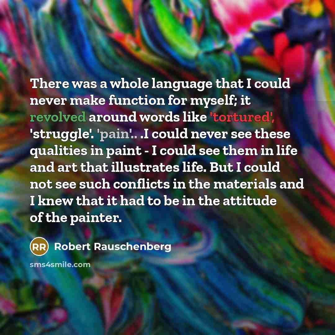 “There was a whole language that I could never make function for myself; it revolved around words like 'tortured', 'struggle'. 'pain'.. .I could never see these qualities in paint - I could see them in life and art that illustrates life. But I could not see such conflicts in the materials and I…” quote by Robert Rauschenberg