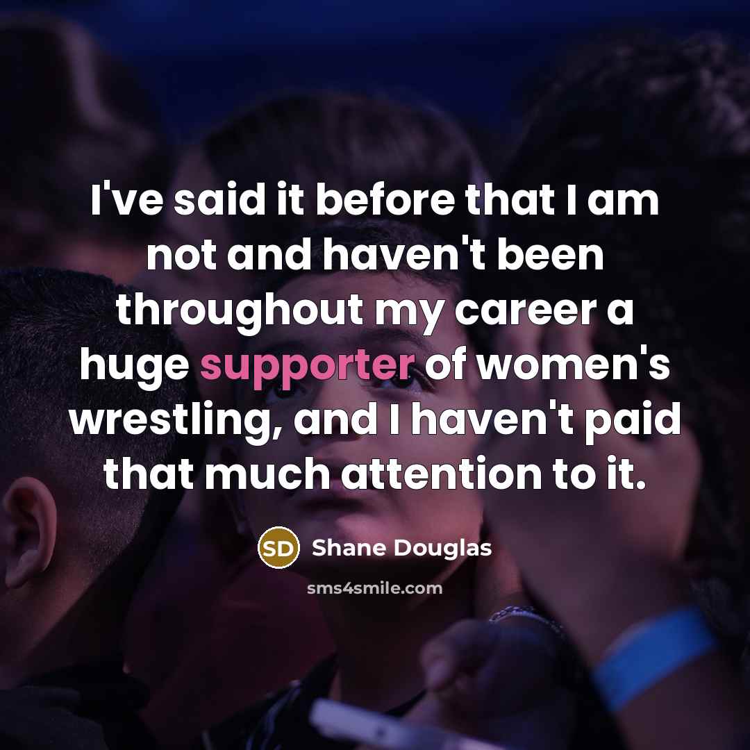 “I've said it before that I am not and haven't been throughout my career a huge supporter of women's wrestling, and I haven't paid that much attention to it.” quote by Shane Douglas