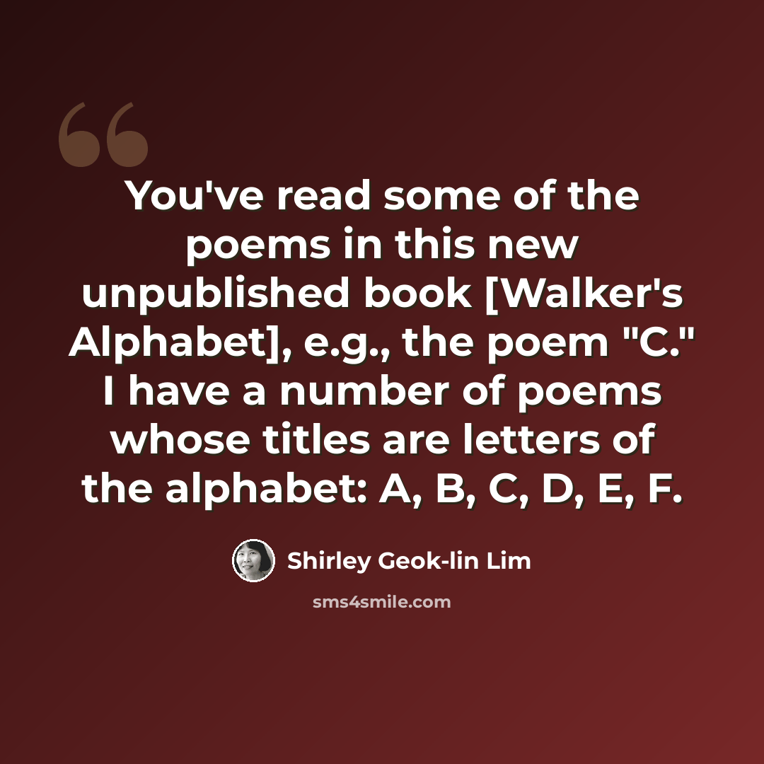 “You've read some of the poems in this new unpublished book [Walker's Alphabet], e.g., the poem "C." I have a number of poems whose titles are letters of the alphabet: A, B, C, D, E, F.” quote by Shirley Geok-lin Lim