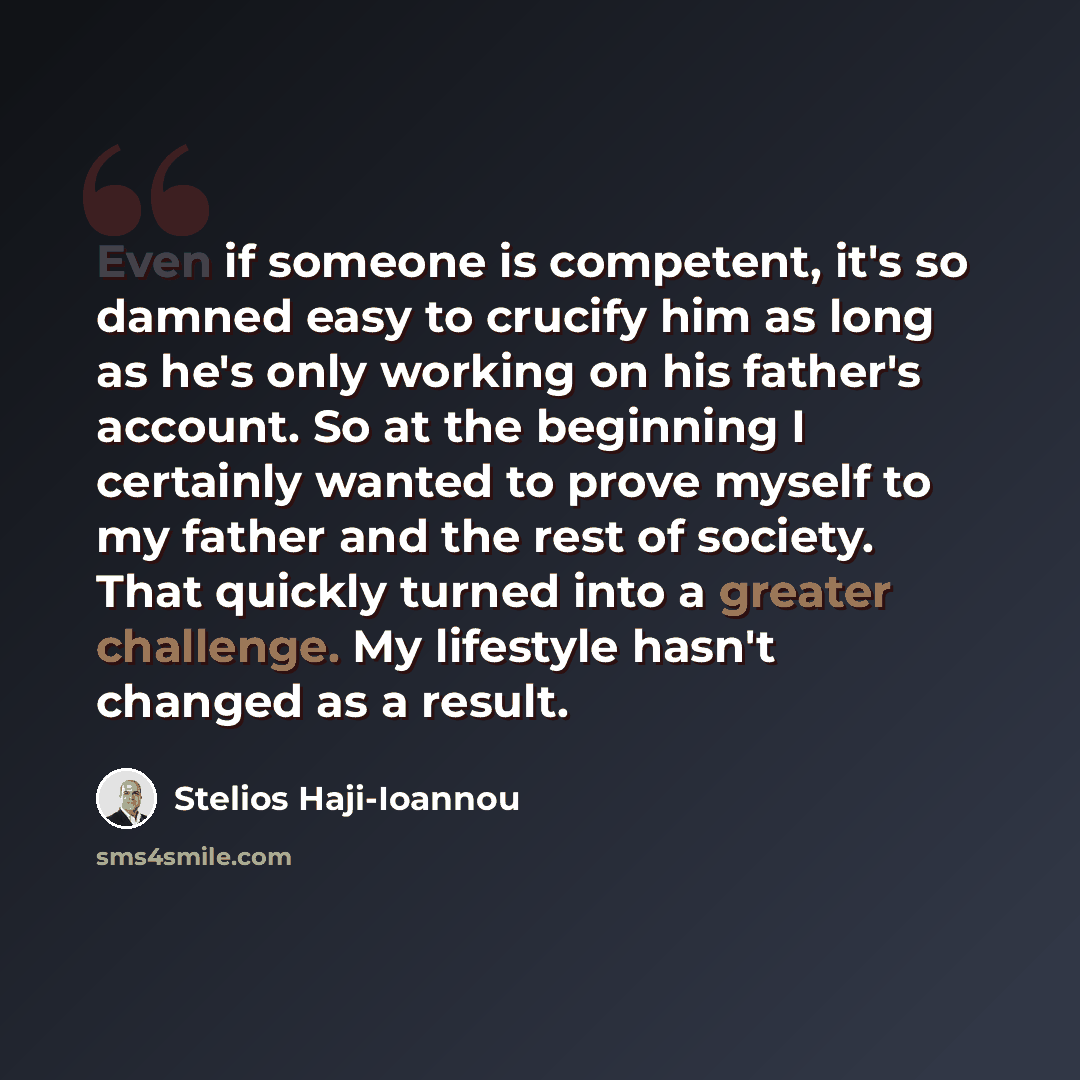 “Even if someone is competent, it's so damned easy to crucify him as long as he's only working on his father's account. So at the beginning I certainly wanted to prove myself to my father and the rest of society. That quickly turned into a greater challenge. My lifestyle hasn't changed as a result.” quote by Stelios Haji-Ioannou