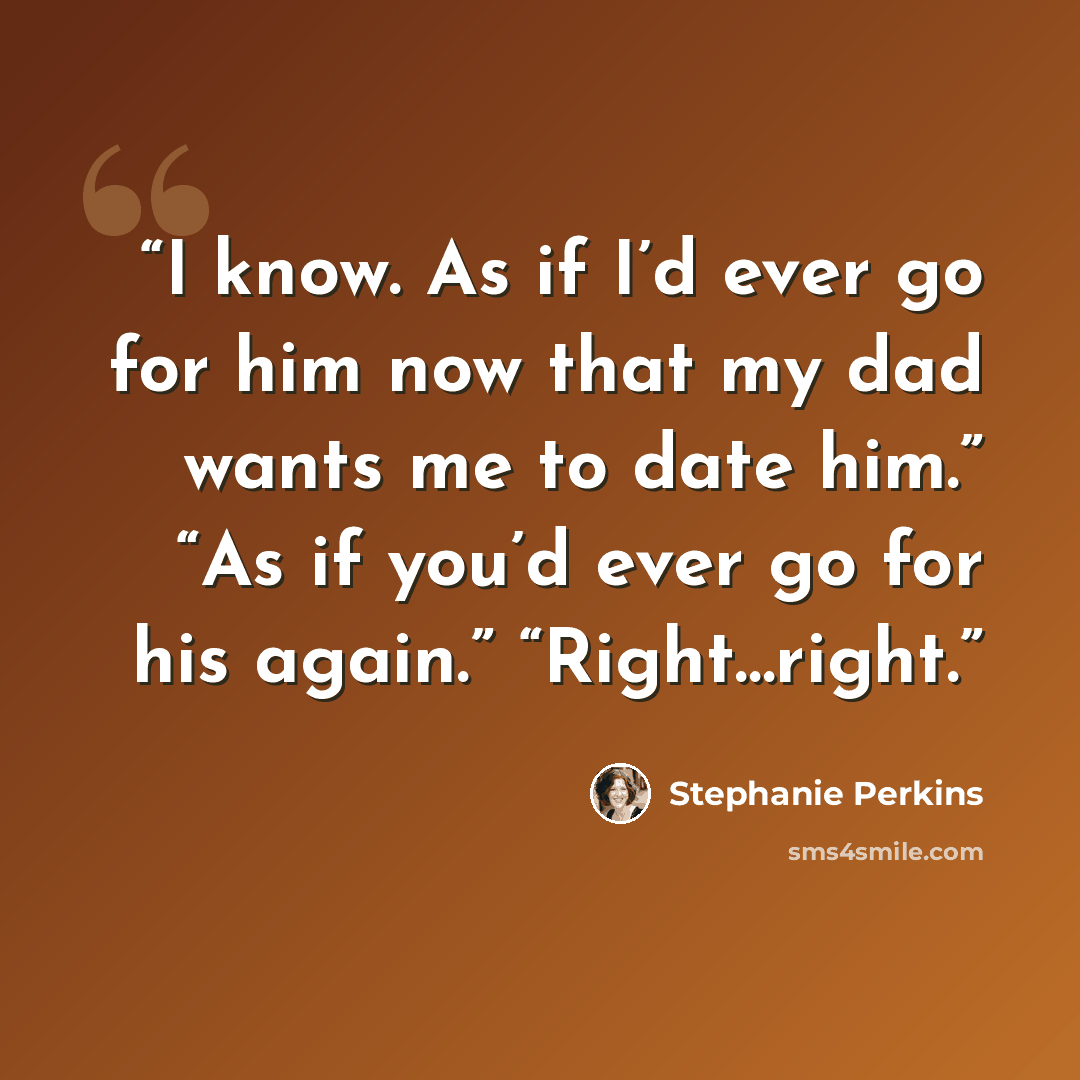 “I know. As if I’d ever go for him now that my dad wants me to date him.” “As if you’d ever go for his again.” “Right…right.” quote by Stephanie Perkins