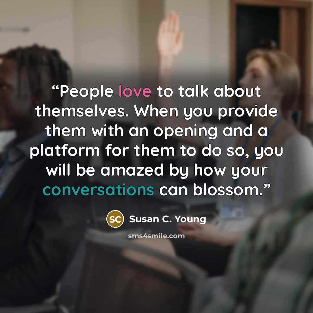 “People love to talk about themselves. When you provide them with an opening and a platform for them to do so, you will be amazed by how your conversations can blossom.” quote by Susan C. Young