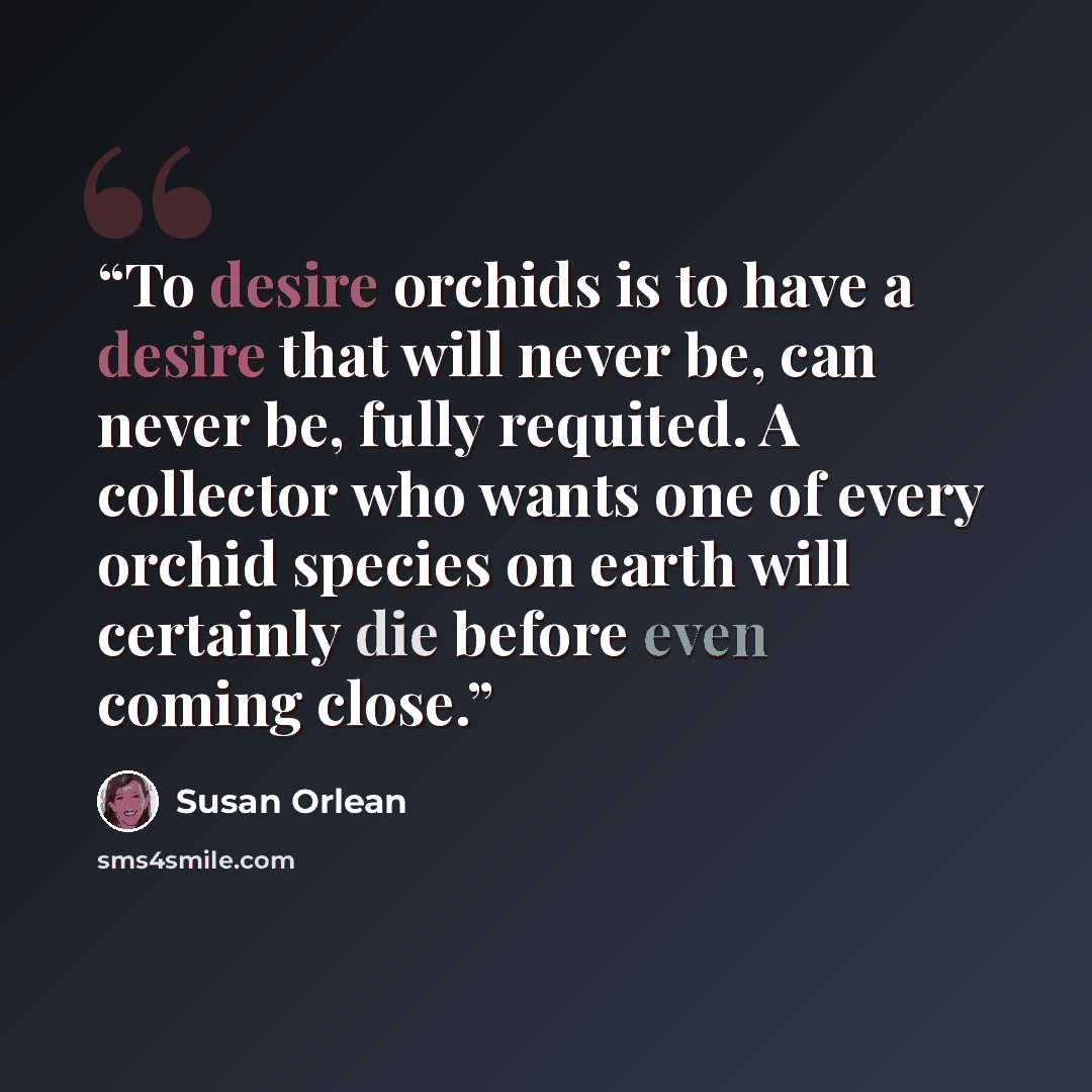 “To desire orchids is to have a desire that will never be, can never be, fully requited. A collector who wants one of every orchid species on earth will certainly die before even coming close.” quote by Susan Orlean