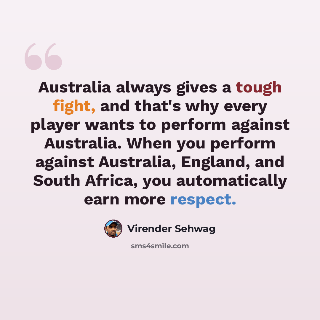 “Australia always gives a tough fight, and that's why every player wants to perform against Australia. When you perform against Australia, England, and South Africa, you automatically earn more respect.” quote by Virender Sehwag