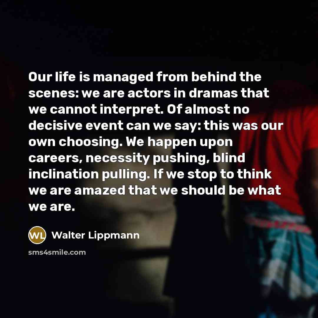“Our life is managed from behind the scenes: we are actors in dramas that we cannot interpret. Of almost no decisive event can we say: this was our own choosing. We happen upon careers, necessity pushing, blind inclination pulling. If we stop to think we are amazed that we should be what we are.” quote by Walter Lippmann