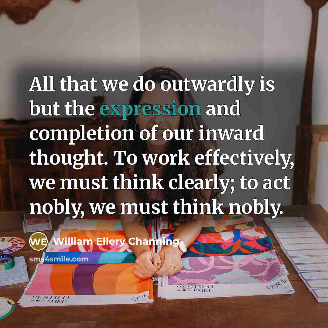 “All that we do outwardly is but the expression and completion of our inward thought. To work effectively, we must think clearly; to act nobly, we must think nobly.” quote by William Ellery Channing