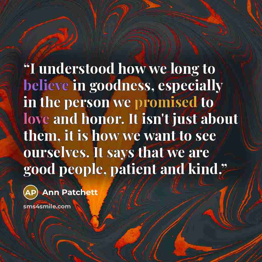 “I understood how we long to believe in goodness, especially in the person we promised to love and honor. It isn't just about them, it is how we want to see ourselves. It says that we are good people, patient and kind.” quote by Ann Patchett