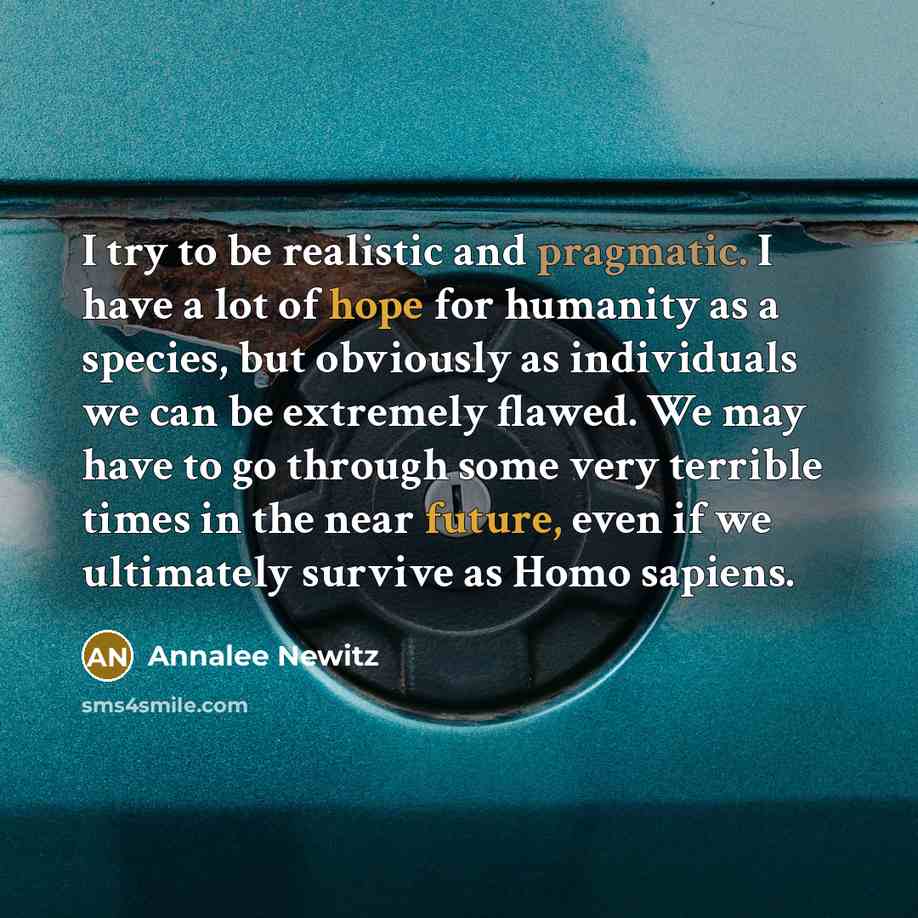 “I try to be realistic and pragmatic. I have a lot of hope for humanity as a species, but obviously as individuals we can be extremely flawed. We may have to go through some very terrible times in the near future, even if we ultimately survive as Homo sapiens.” quote by Annalee Newitz