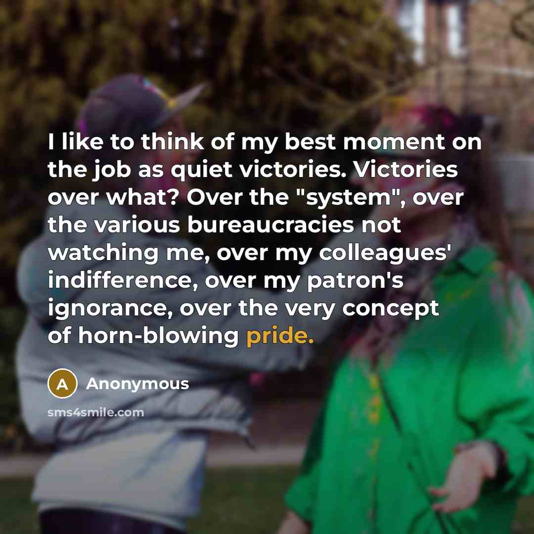 “I like to think of my best moment on the job as quiet victories. Victories over what? Over the "system", over the various bureaucracies not watching me, over my colleagues' indifference, over my patron's ignorance, over the very concept of horn-blowing pride.” quote by Anonymous