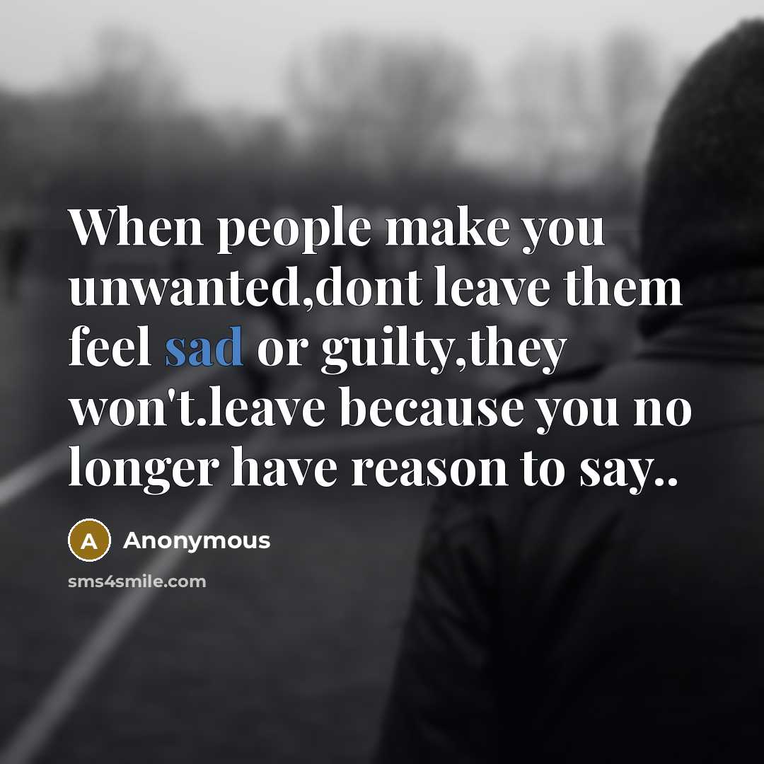“When people make you unwanted,dont leave them feel sad or guilty,they won't.leave because you no longer have reason to say..” quote by Anonymous
