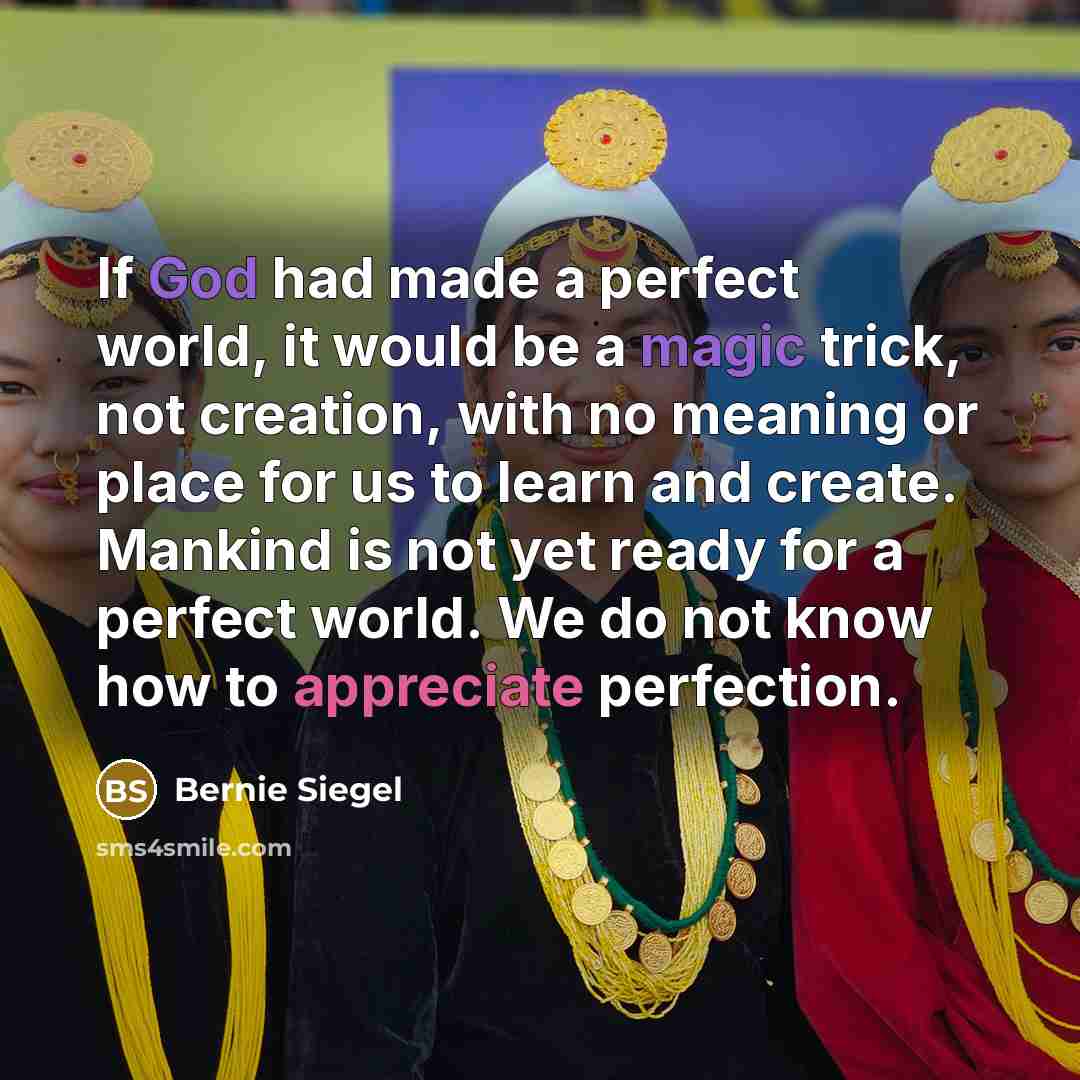 “If God had made a perfect world, it would be a magic trick, not creation, with no meaning or place for us to learn and create. Mankind is not yet ready for a perfect world. We do not know how to appreciate perfection.” quote by Bernie Siegel