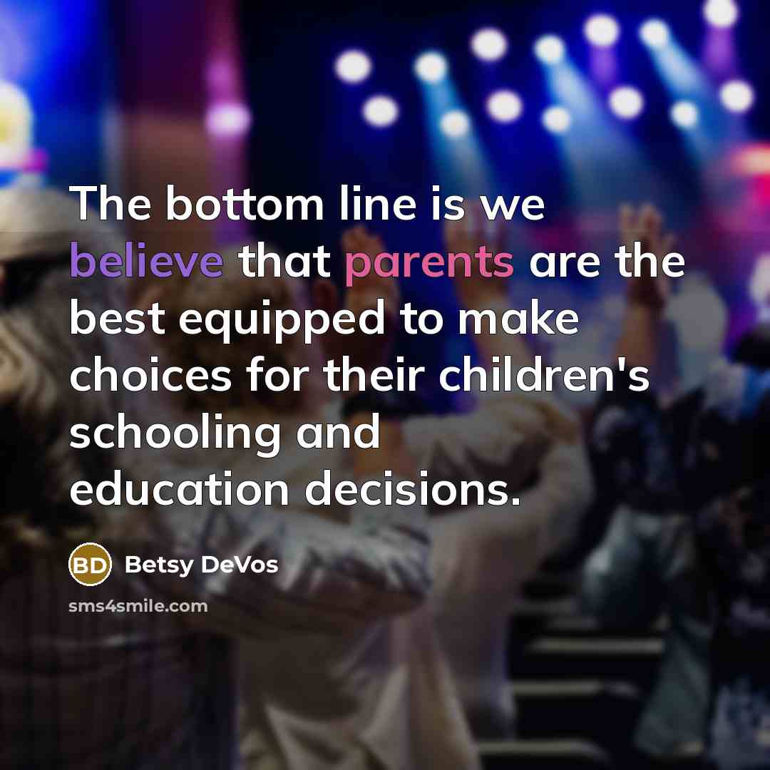 “The bottom line is we believe that parents are the best equipped to make choices for their children's schooling and education decisions.” quote by Betsy DeVos