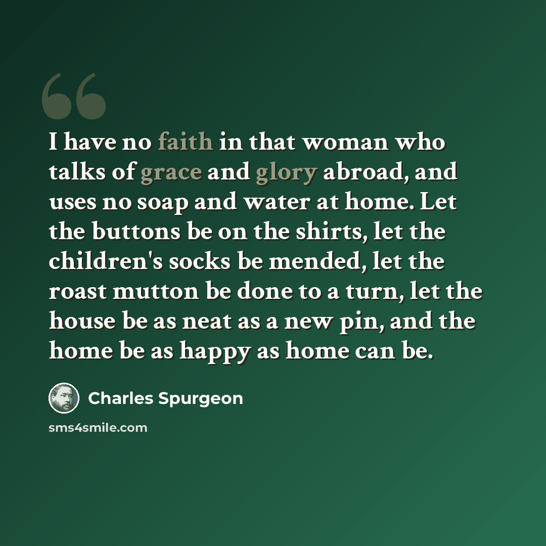 “I have no faith in that woman who talks of grace and glory abroad, and uses no soap and water at home. Let the buttons be on the shirts, let the children's socks be mended, let the roast mutton be done to a turn, let the house be as neat as a new pin, and the home be as happy as home can be.” quote by Charles Spurgeon
