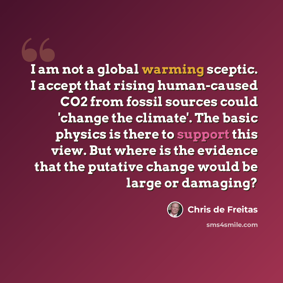 “I am not a global warming sceptic. I accept that rising human-caused CO2 from fossil sources could 'change the climate'. The basic physics is there to support this view. But where is the evidence that the putative change would be large or damaging?” quote by Chris de Freitas