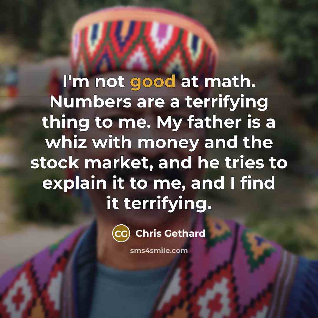 “I'm not good at math. Numbers are a terrifying thing to me. My father is a whiz with money and the stock market, and he tries to explain it to me, and I find it terrifying.” quote by Chris Gethard