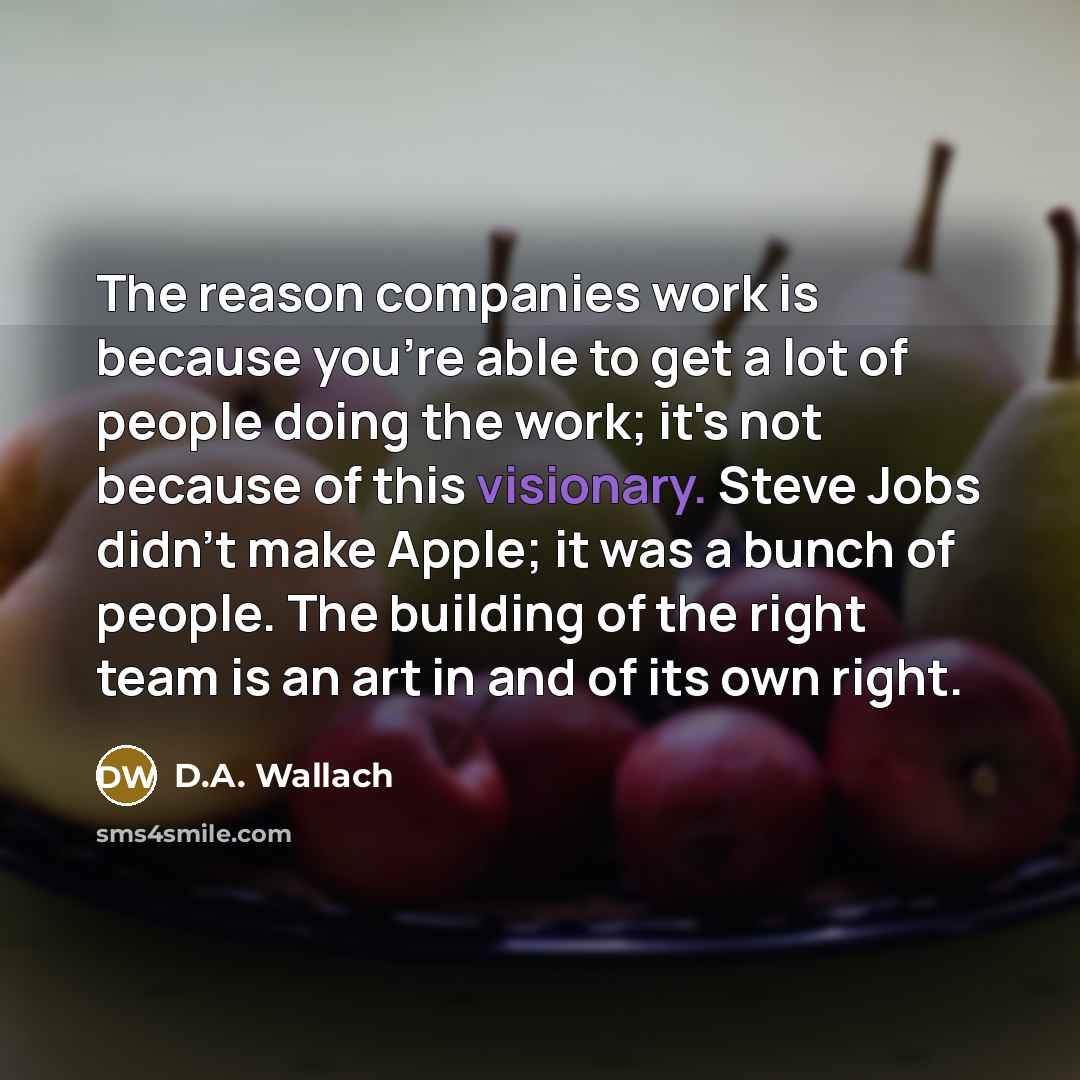 “The reason companies work is because you're able to get a lot of people doing the work; it's not because of this visionary. Steve Jobs didn't make Apple; it was a bunch of people. The building of the right team is an art in and of its own right.” quote by D.A. Wallach
