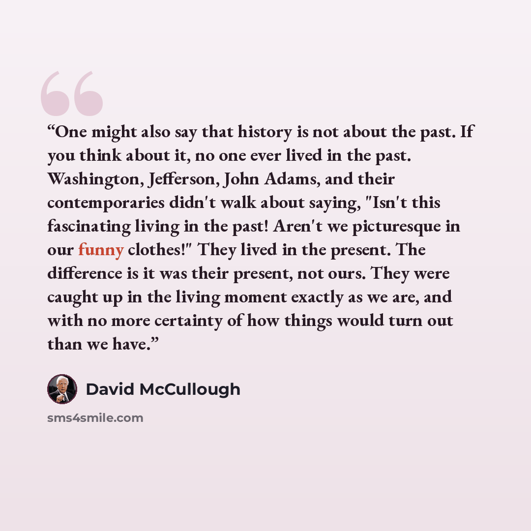 “One might also say that history is not about the past. If you think about it, no one ever lived in the past. Washington, Jefferson, John Adams, and their contemporaries didn't walk about saying, "Isn't this fascinating living in the past! Aren't we picturesque in our funny clothes!" They lived in…” quote by David McCullough