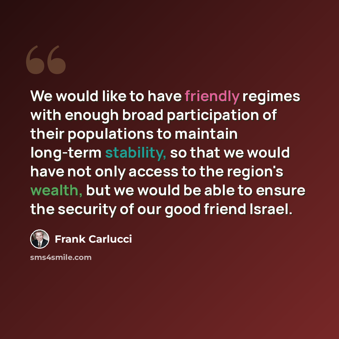 “We would like to have friendly regimes with enough broad participation of their populations to maintain long-term stability, so that we would have not only access to the region's wealth, but we would be able to ensure the security of our good friend Israel.” quote by Frank Carlucci