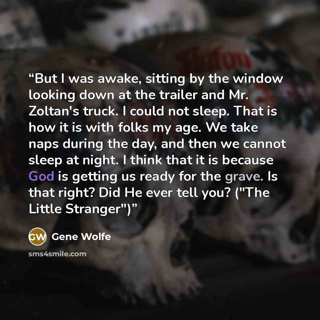“But I was awake, sitting by the window looking down at the trailer and Mr. Zoltan's truck. I could not sleep. That is how it is with folks my age. We take naps during the day, and then we cannot sleep at night. I think that it is because God is getting us ready for the grave. Is that right? Did He…” quote by Gene Wolfe