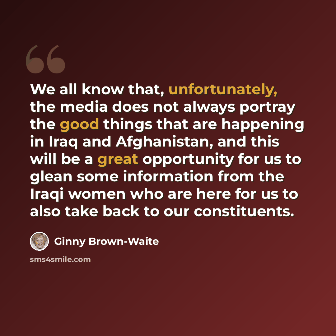 “We all know that, unfortunately, the media does not always portray the good things that are happening in Iraq and Afghanistan, and this will be a great opportunity for us to glean some information from the Iraqi women who are here for us to also take back to our constituents.” quote by Ginny Brown-Waite